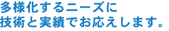 多様化するニーズに技術と実績でお応えします。